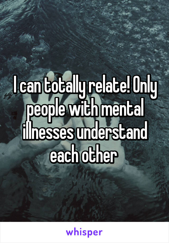 I can totally relate! Only people with mental illnesses understand each other 