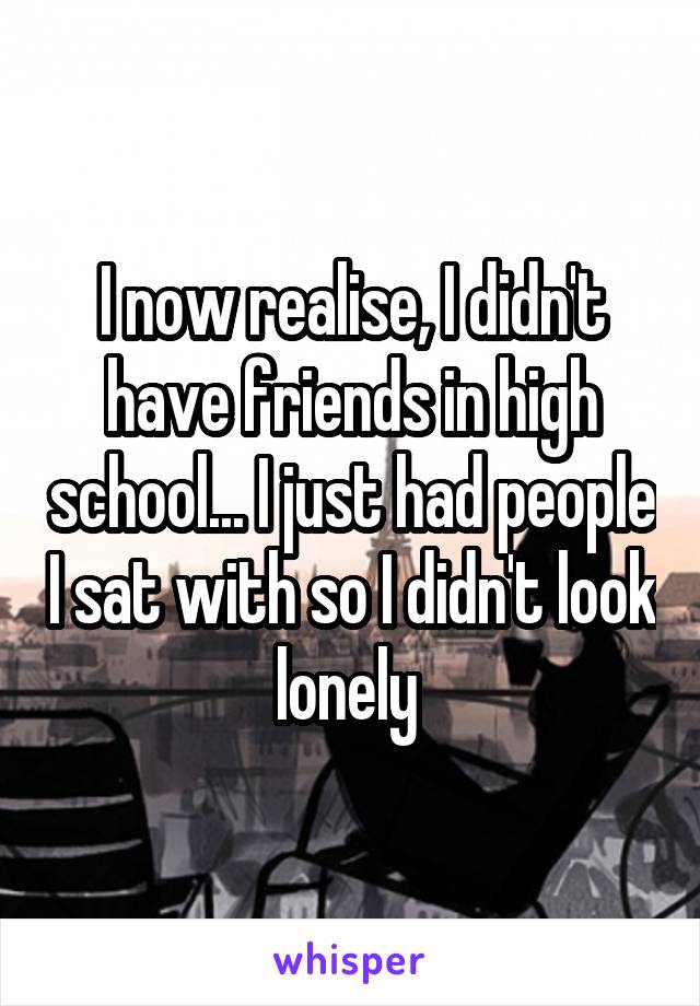 I now realise, I didn't have friends in high school... I just had people I sat with so I didn't look lonely 