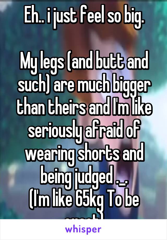 Eh.. i just feel so big.

My legs (and butt and such) are much bigger than theirs and I'm like seriously afraid of wearing shorts and being judged ._.
(I'm like 65kg To be exact)