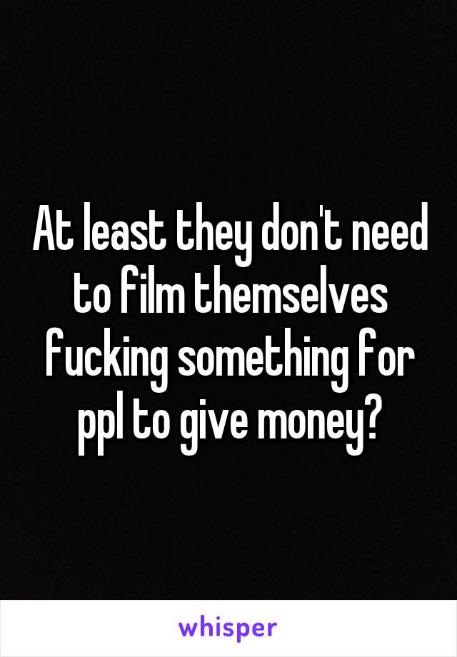 At least they don't need to film themselves fucking something for ppl to give money?