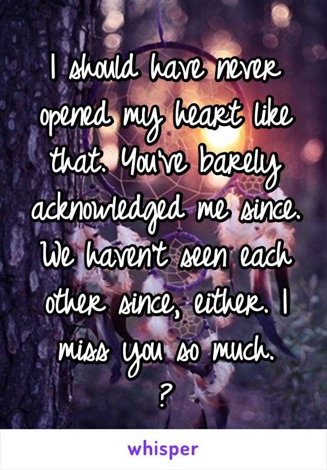 I should have never opened my heart like that. You've barely acknowledged me since. We haven't seen each other since, either. I miss you so much.
💔
