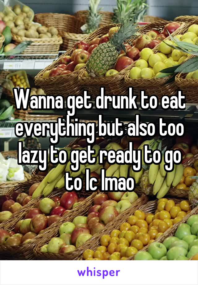 Wanna get drunk to eat everything but also too lazy to get ready to go to lc lmao