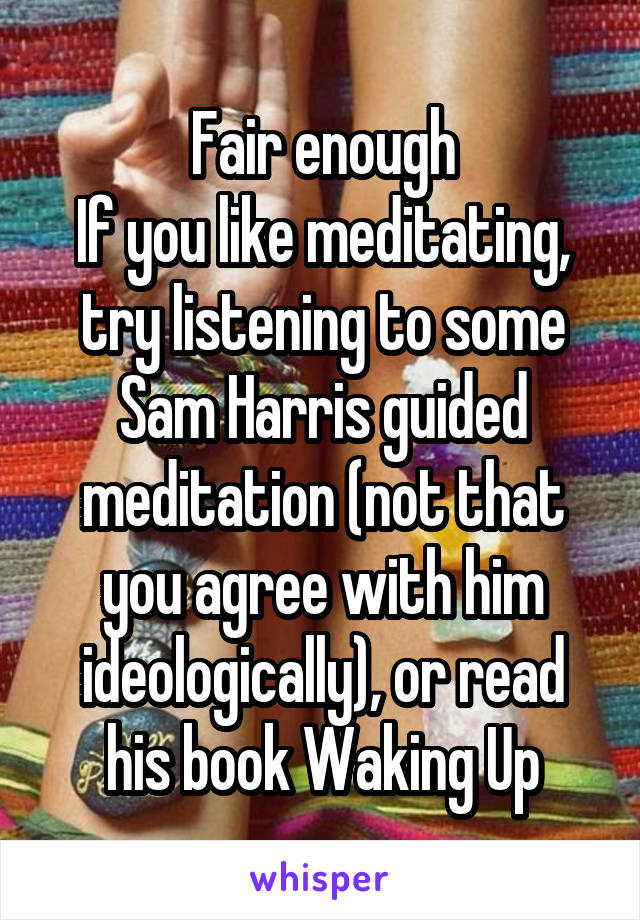 Fair enough
If you like meditating, try listening to some Sam Harris guided meditation (not that you agree with him ideologically), or read his book Waking Up