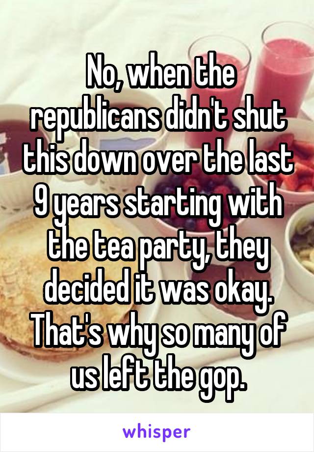  No, when the republicans didn't shut this down over the last 9 years starting with the tea party, they decided it was okay. That's why so many of us left the gop.