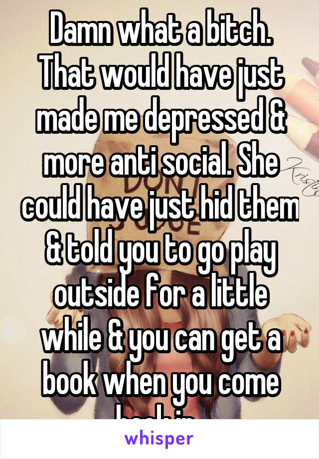 Damn what a bitch. That would have just made me depressed & more anti social. She could have just hid them & told you to go play outside for a little while & you can get a book when you come back in. 