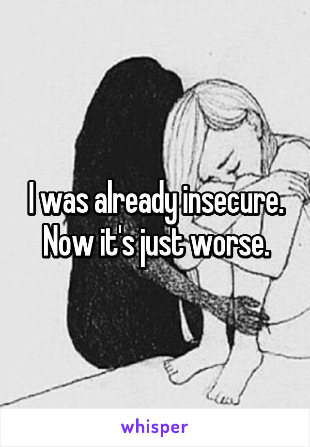 I was already insecure.
Now it's just worse.