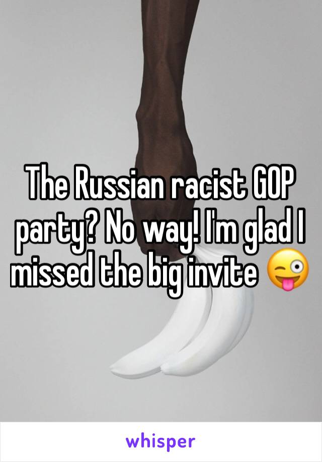 The Russian racist GOP party? No way! I'm glad I missed the big invite 😜