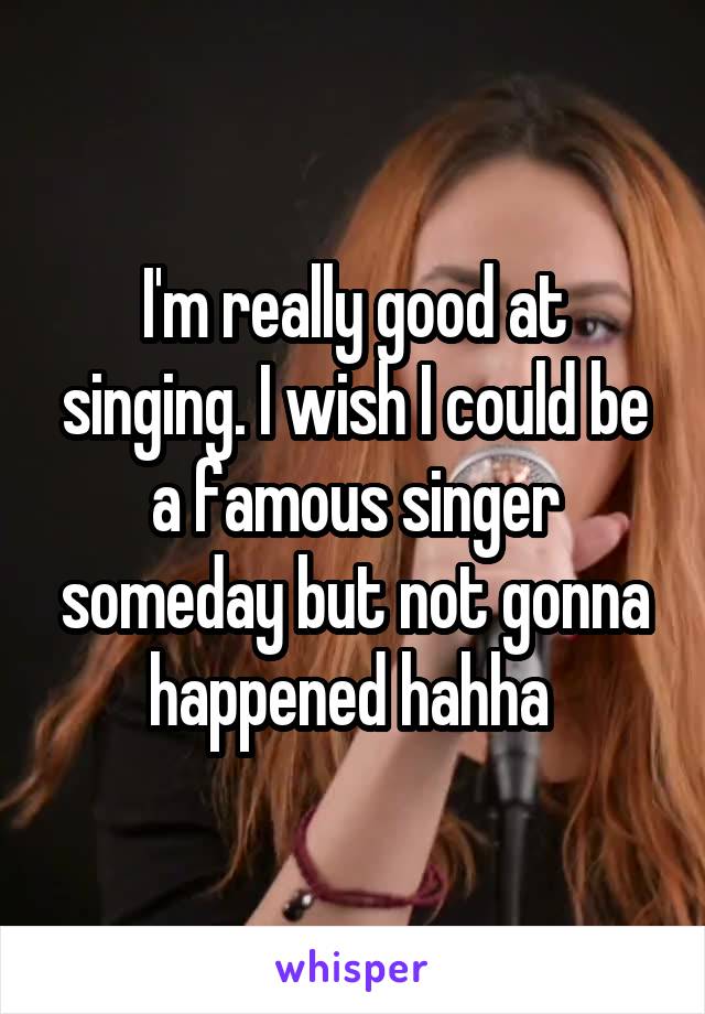 I'm really good at singing. I wish I could be a famous singer someday but not gonna happened hahha 