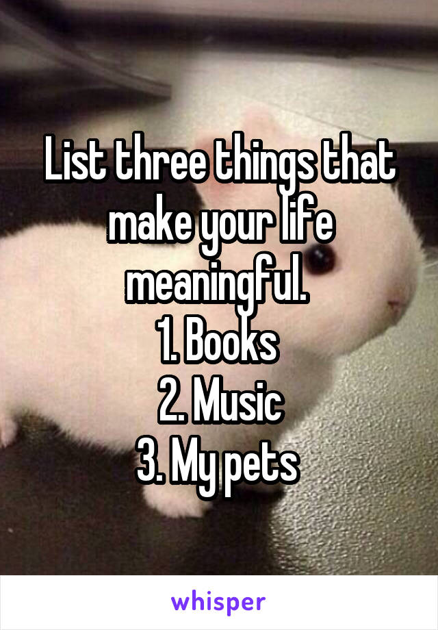 List three things that make your life meaningful. 
1. Books 
2. Music
3. My pets 