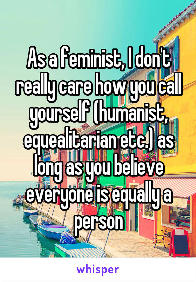 As a feminist, I don't really care how you call yourself (humanist, equealitarian etc.) as long as you believe everyone is equally a person