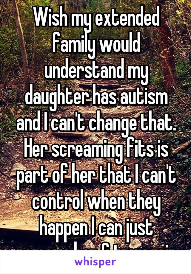 Wish my extended family would understand my daughter has autism and I can't change that. Her screaming fits is part of her that I can't control when they happen I can just remove her & try again
