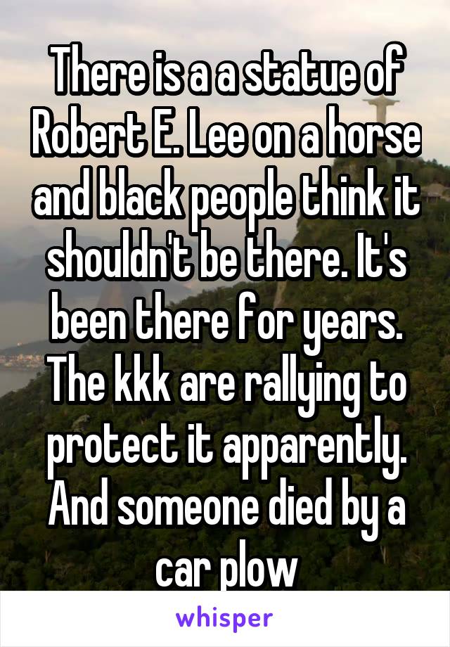 There is a a statue of Robert E. Lee on a horse and black people think it shouldn't be there. It's been there for years. The kkk are rallying to protect it apparently. And someone died by a car plow