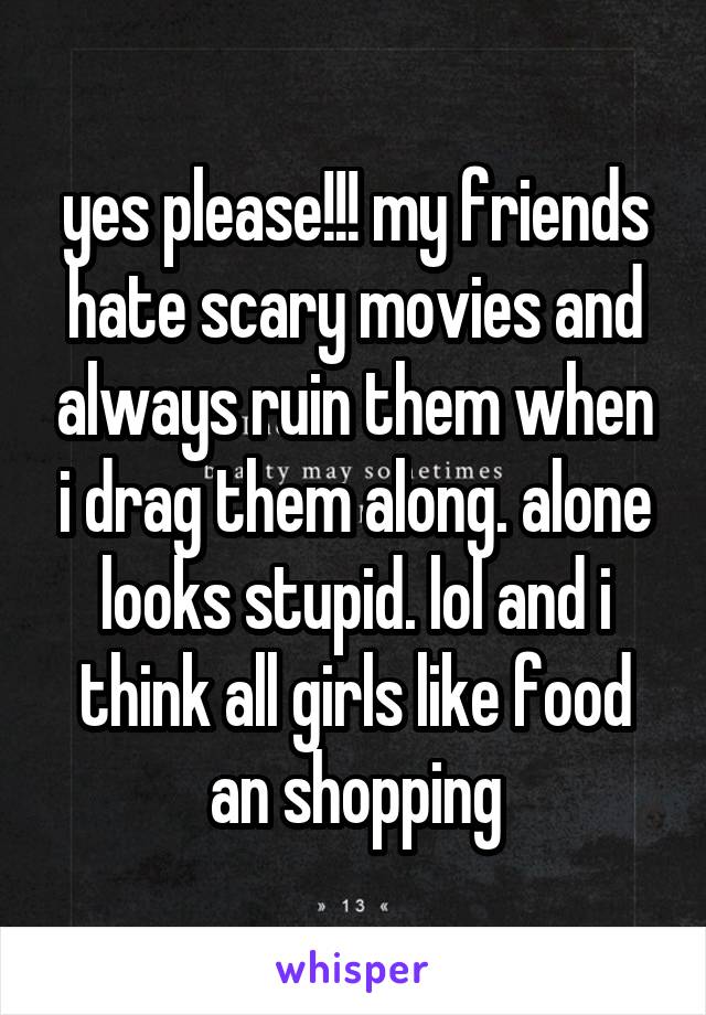 yes please!!! my friends hate scary movies and always ruin them when i drag them along. alone looks stupid. lol and i think all girls like food an shopping