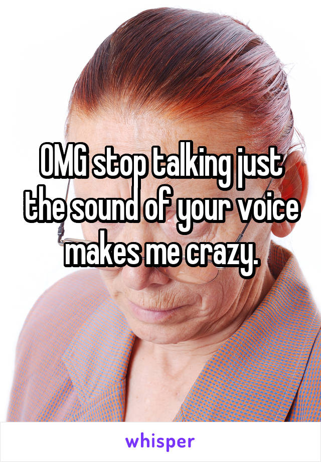 OMG stop talking just the sound of your voice makes me crazy.
