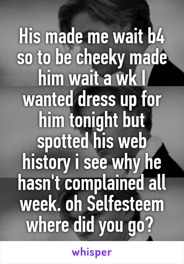 His made me wait b4 so to be cheeky made him wait a wk I wanted dress up for him tonight but spotted his web history i see why he hasn't complained all week. oh Selfesteem where did you go? 