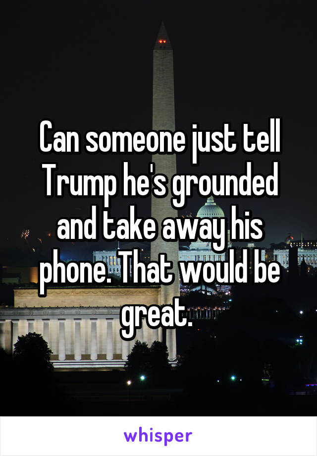 Can someone just tell Trump he's grounded and take away his phone. That would be great. 