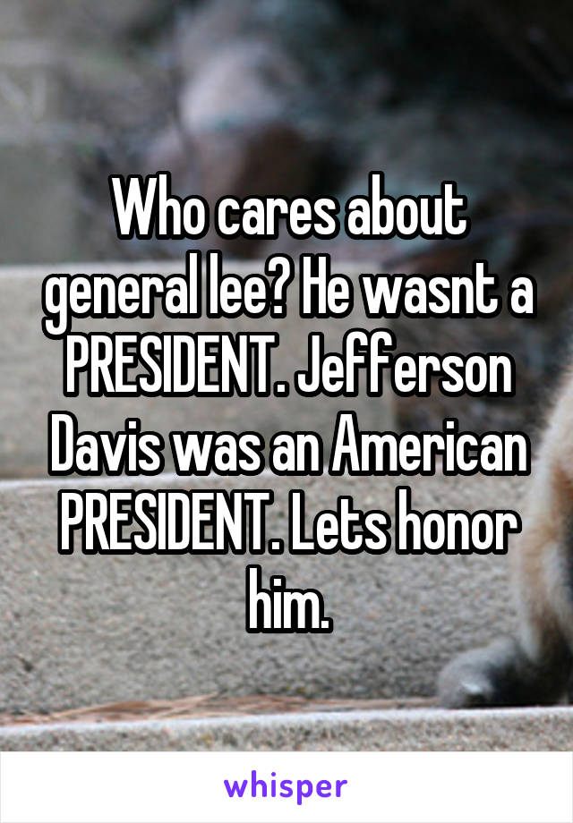 Who cares about general lee? He wasnt a PRESIDENT. Jefferson Davis was an American PRESIDENT. Lets honor him.