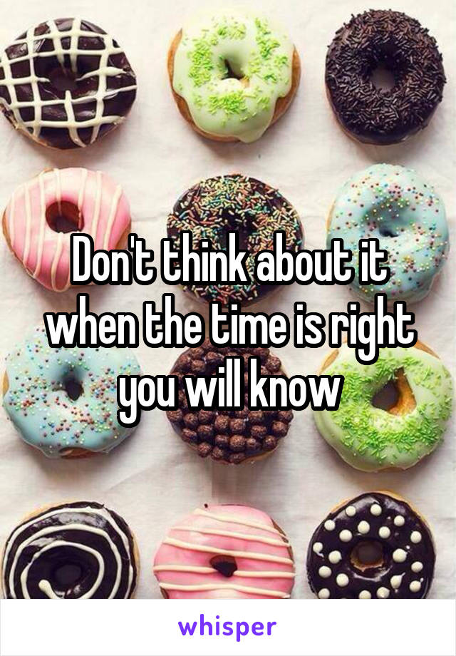 Don't think about it when the time is right you will know