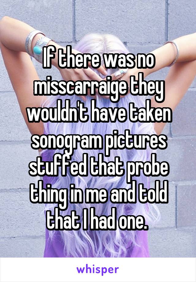 If there was no misscarraige they wouldn't have taken sonogram pictures stuffed that probe thing in me and told that I had one. 