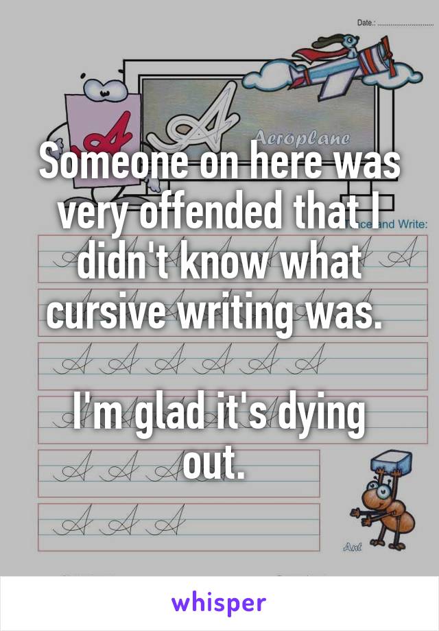 Someone on here was very offended that I didn't know what cursive writing was. 

I'm glad it's dying out. 