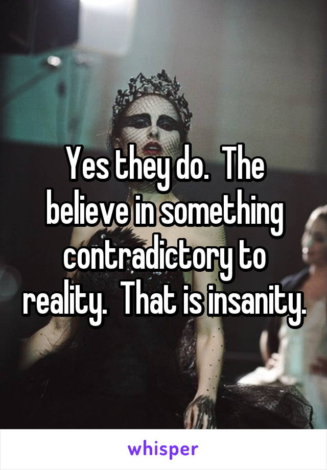 Yes they do.  The believe in something contradictory to reality.  That is insanity.