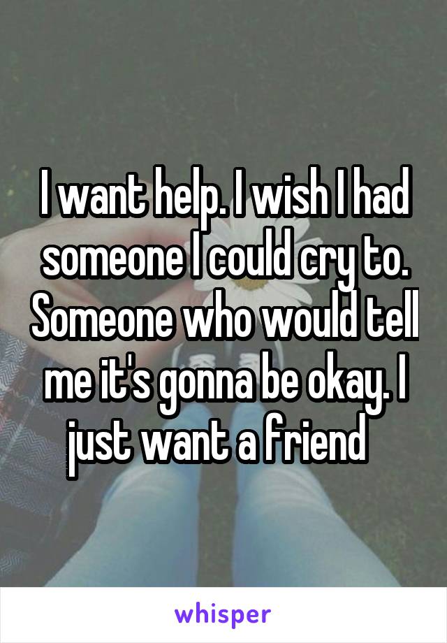 I want help. I wish I had someone I could cry to. Someone who would tell me it's gonna be okay. I just want a friend  