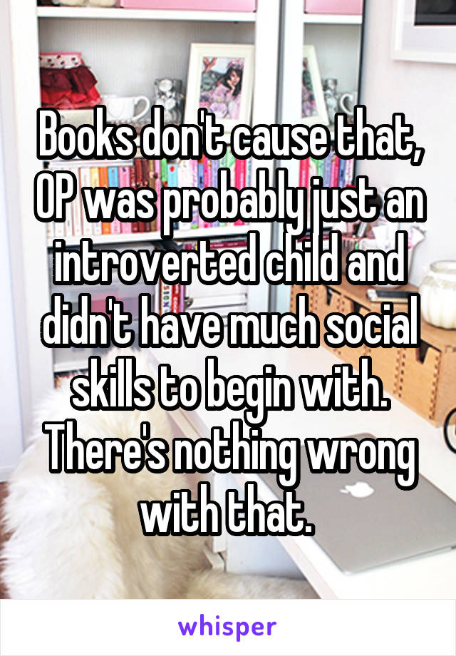 Books don't cause that, OP was probably just an introverted child and didn't have much social skills to begin with. There's nothing wrong with that. 