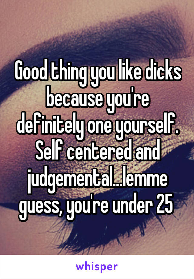Good thing you like dicks because you're definitely one yourself. Self centered and judgemental...lemme guess, you're under 25 