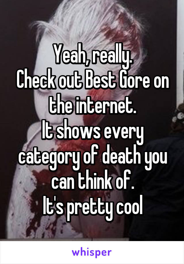 Yeah, really.
Check out Best Gore on the internet.
It shows every category of death you can think of.
It's pretty cool