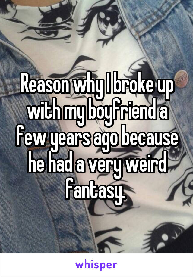 Reason why I broke up with my boyfriend a few years ago because he had a very weird fantasy. 