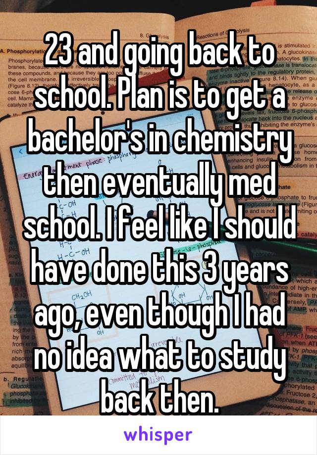 23 and going back to school. Plan is to get a bachelor's in chemistry then eventually med school. I feel like I should have done this 3 years ago, even though I had no idea what to study back then.