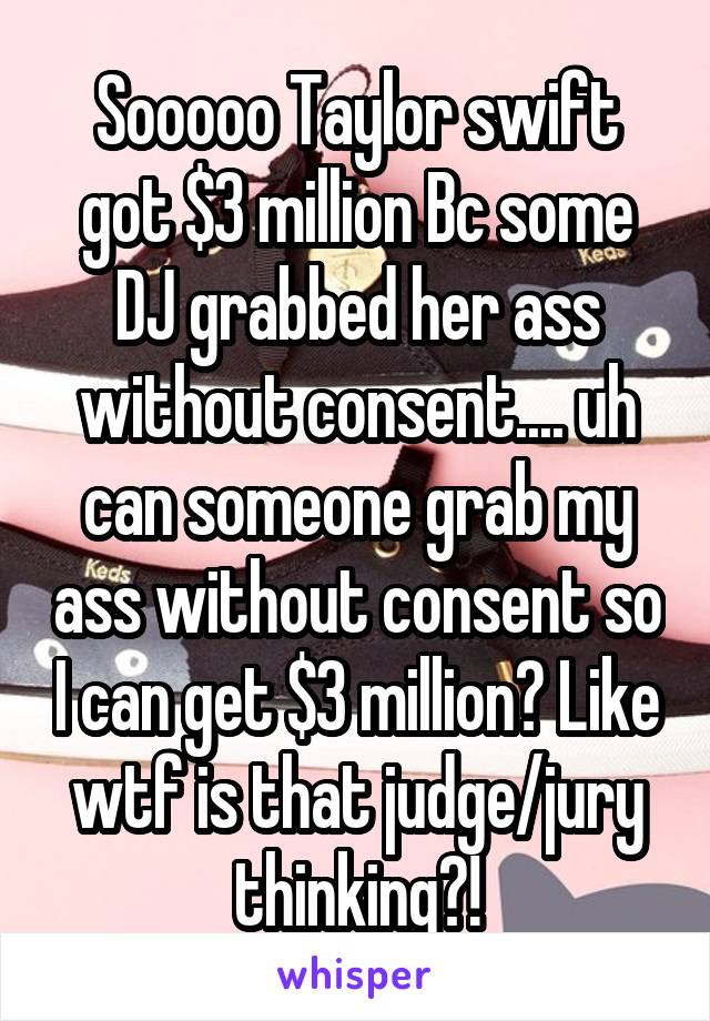 Sooooo Taylor swift got $3 million Bc some DJ grabbed her ass without consent.... uh can someone grab my ass without consent so I can get $3 million? Like wtf is that judge/jury thinking?!