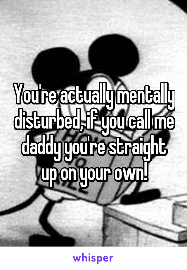 You're actually mentally disturbed, if you call me daddy you're straight up on your own!