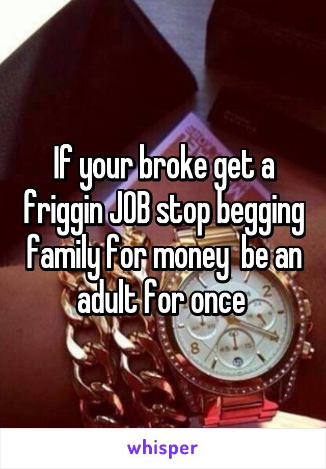 If your broke get a friggin JOB stop begging family for money  be an adult for once 