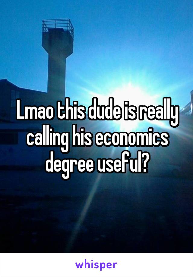 Lmao this dude is really calling his economics degree useful?