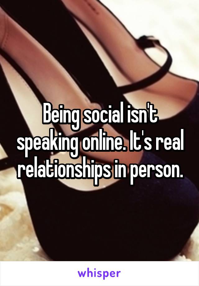 Being social isn't speaking online. It's real relationships in person.