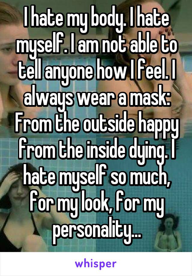 I hate my body. I hate myself. I am not able to tell anyone how I feel. I always wear a mask: From the outside happy from the inside dying. I hate myself so much, for my look, for my personality...

