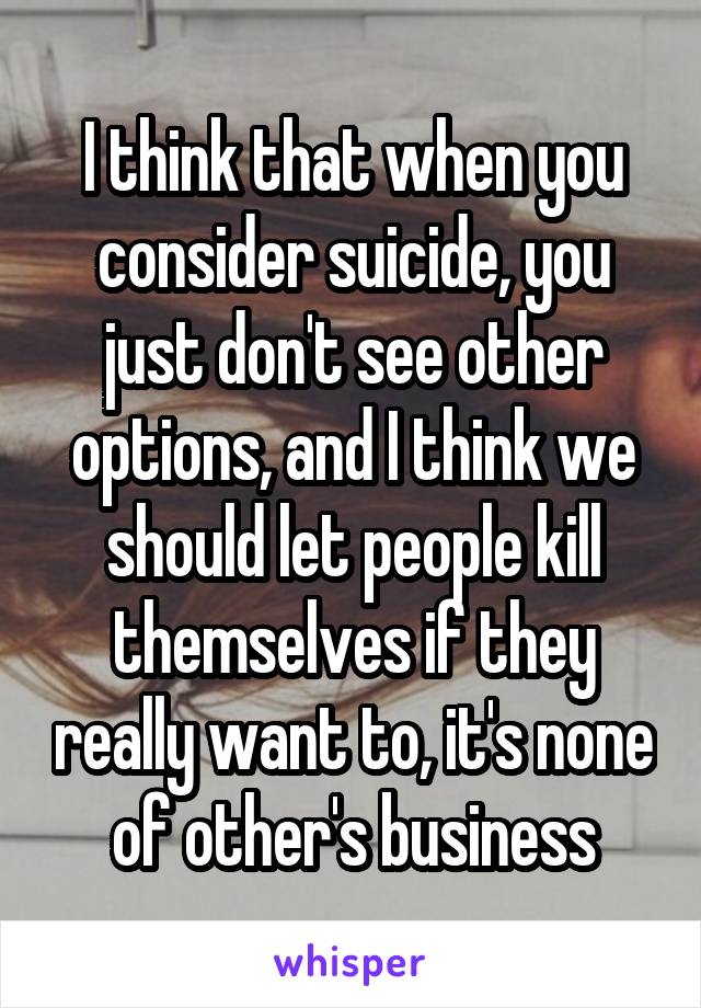 I think that when you consider suicide, you just don't see other options, and I think we should let people kill themselves if they really want to, it's none of other's business