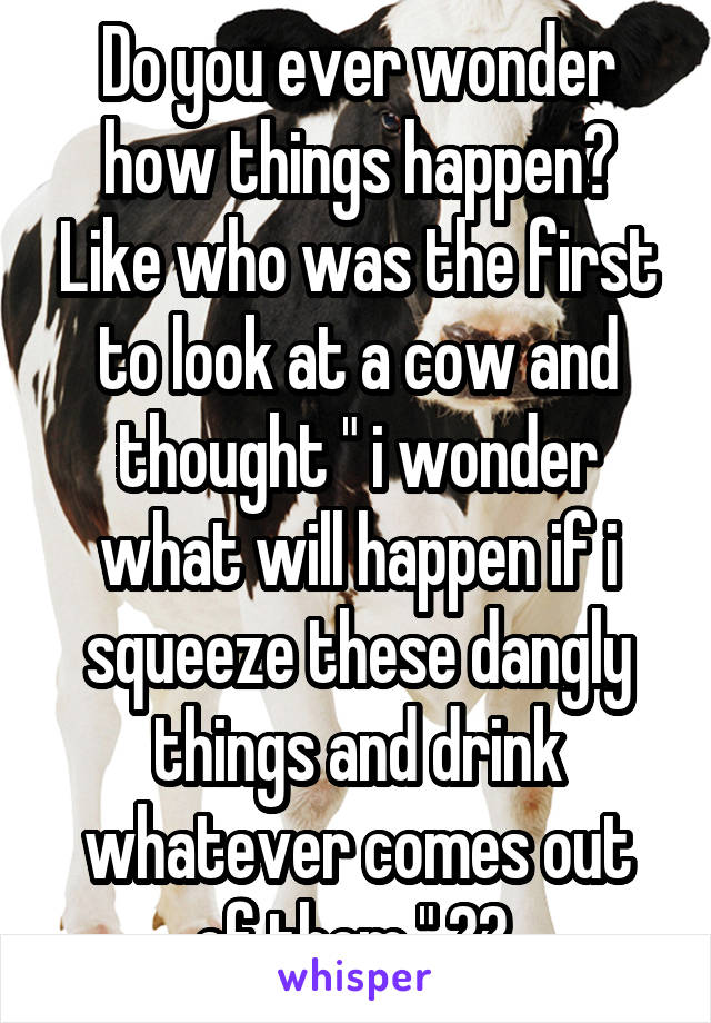 Do you ever wonder how things happen? Like who was the first to look at a cow and thought " i wonder what will happen if i squeeze these dangly things and drink whatever comes out of them " ?? 