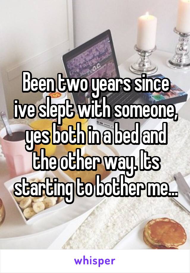 Been two years since ive slept with someone, yes both in a bed and the other way. Its starting to bother me...