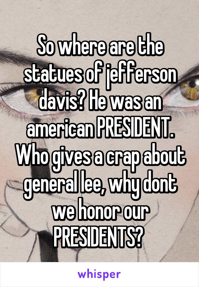 So where are the statues of jefferson davis? He was an american PRESIDENT. Who gives a crap about general lee, why dont we honor our PRESIDENTS? 