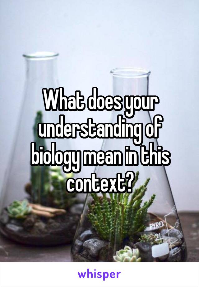 What does your understanding of biology mean in this context?