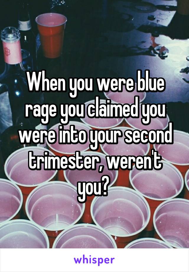 When you were blue rage you claimed you were into your second trimester, weren't you? 
