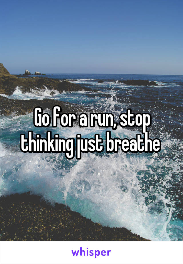 Go for a run, stop thinking just breathe 