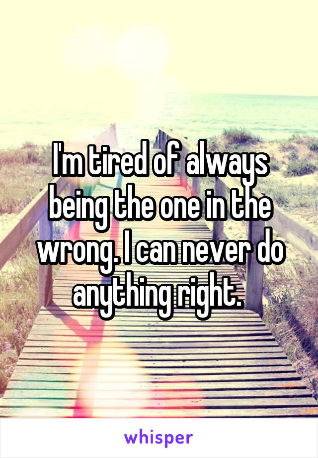 I'm tired of always being the one in the wrong. I can never do anything right. 