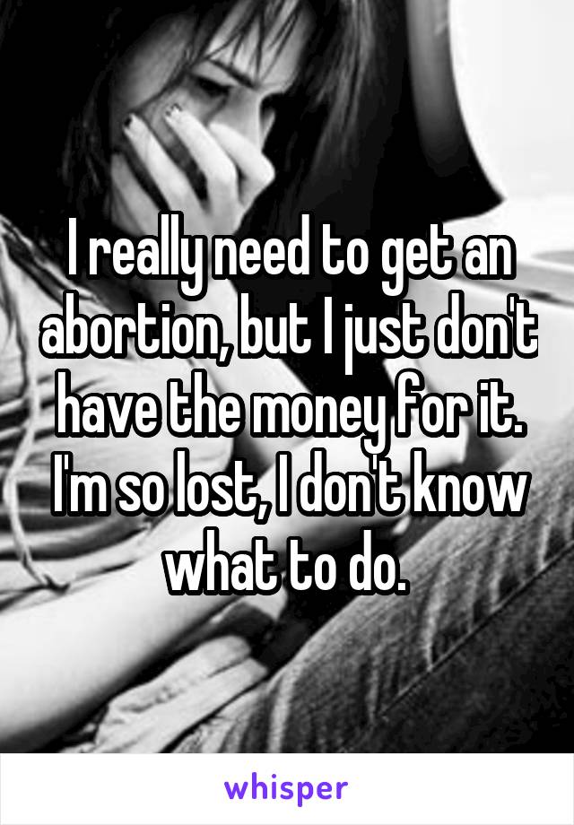 I really need to get an abortion, but I just don't have the money for it. I'm so lost, I don't know what to do. 