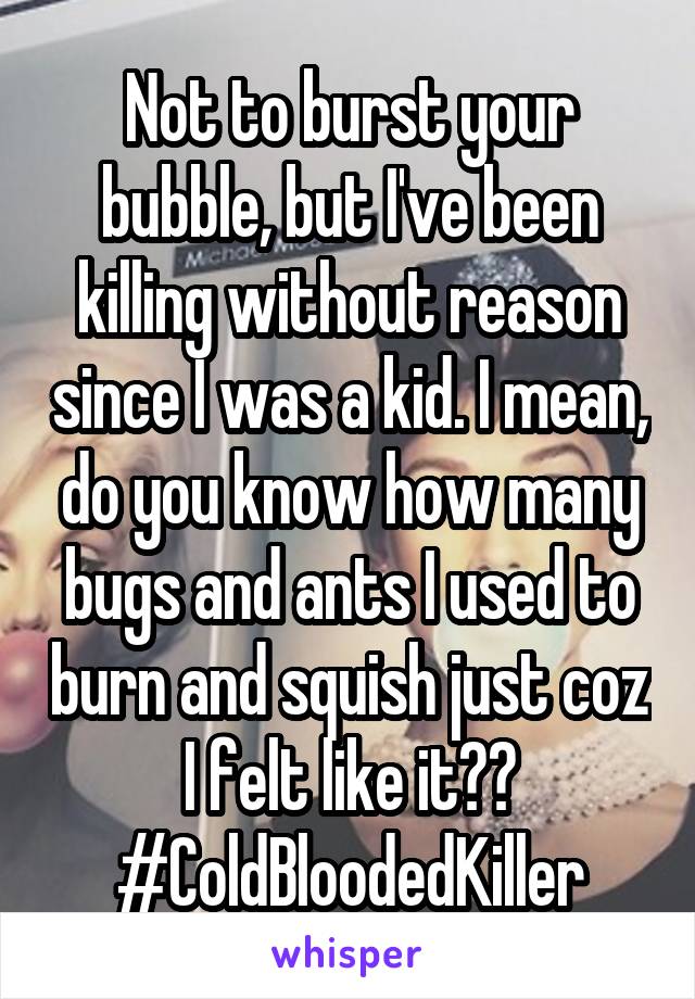 Not to burst your bubble, but I've been killing without reason since I was a kid. I mean, do you know how many bugs and ants I used to burn and squish just coz I felt like it??
#ColdBloodedKiller