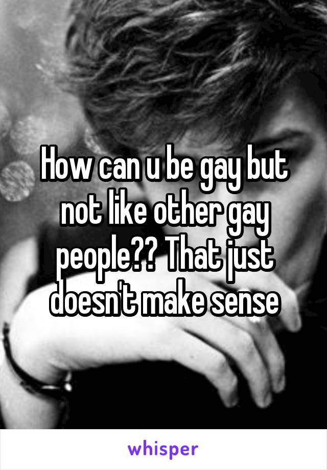 How can u be gay but not like other gay people?? That just doesn't make sense