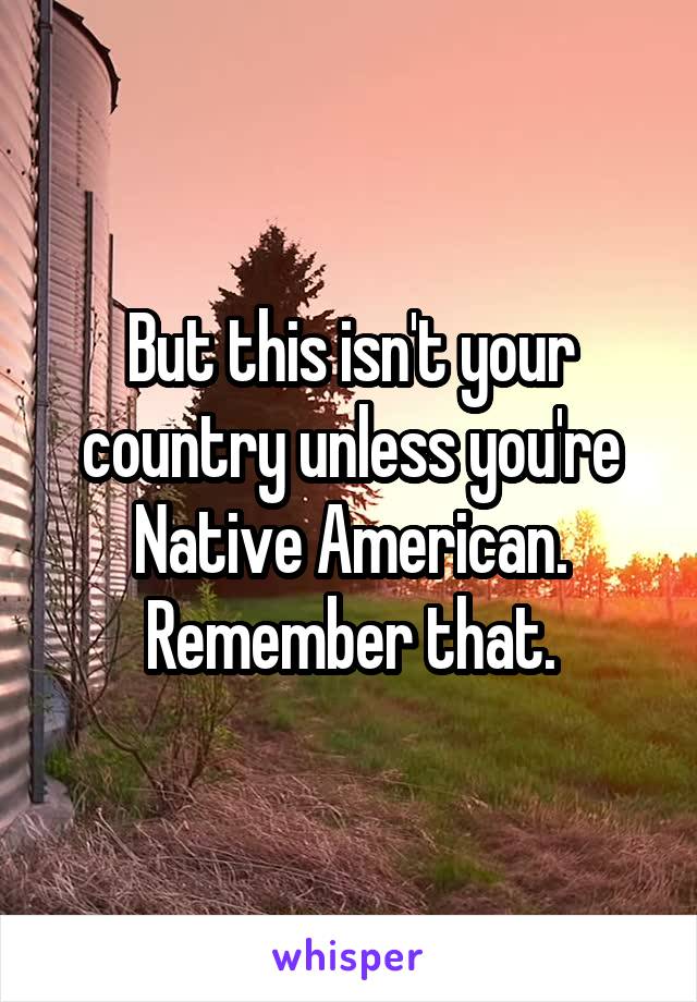 But this isn't your country unless you're Native American. Remember that.