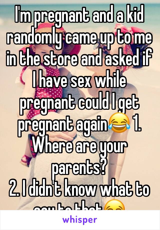 I'm pregnant and a kid randomly came up to me in the store and asked if I have sex while pregnant could I get pregnant again😂 1. Where are your parents?
2. I didn't know what to say to that😂